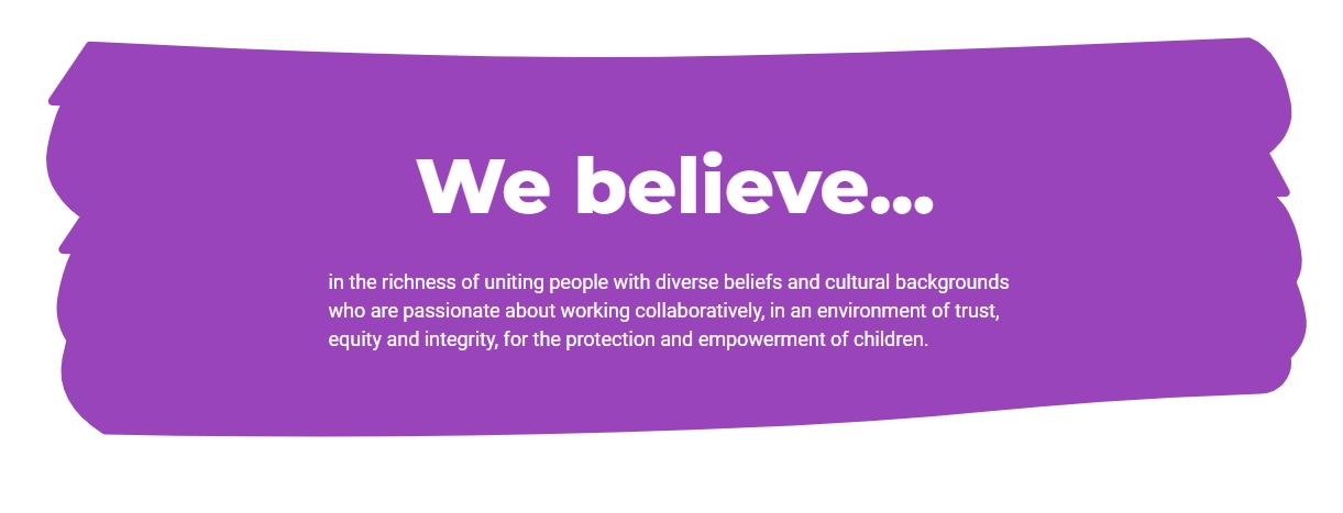 We believe in the richness of uniting people with diverse beliefs and cultural backgrounds who are passionate about working collaboratively, ina an environment of trust, equity, and integrity, for the protection and empowerment of children